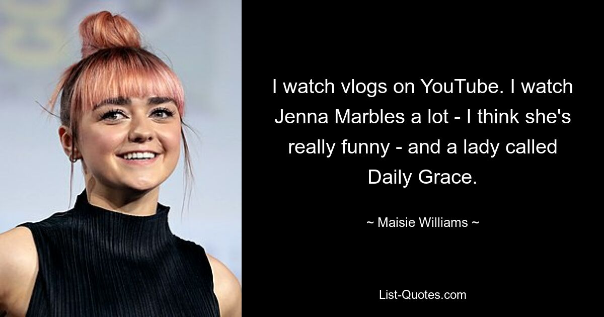 I watch vlogs on YouTube. I watch Jenna Marbles a lot - I think she's really funny - and a lady called Daily Grace. — © Maisie Williams