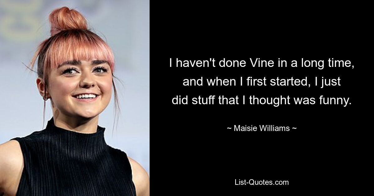 I haven't done Vine in a long time, and when I first started, I just did stuff that I thought was funny. — © Maisie Williams