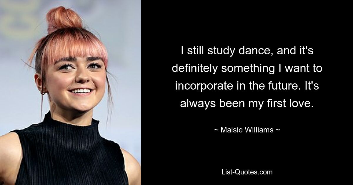 I still study dance, and it's definitely something I want to incorporate in the future. It's always been my first love. — © Maisie Williams