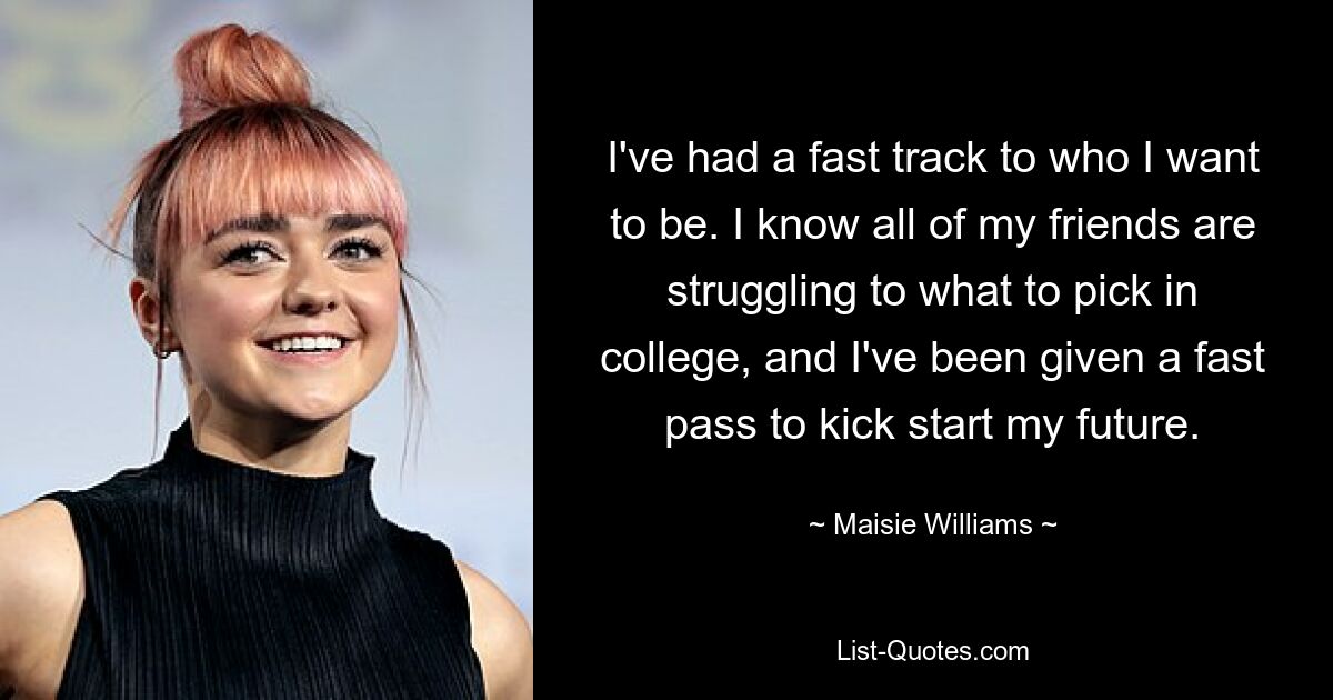 I've had a fast track to who I want to be. I know all of my friends are struggling to what to pick in college, and I've been given a fast pass to kick start my future. — © Maisie Williams