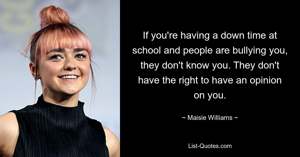 If you're having a down time at school and people are bullying you, they don't know you. They don't have the right to have an opinion on you. — © Maisie Williams