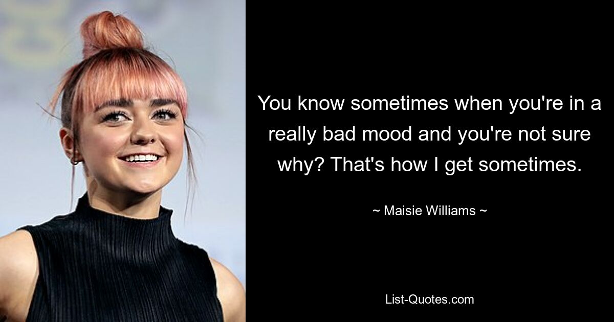 You know sometimes when you're in a really bad mood and you're not sure why? That's how I get sometimes. — © Maisie Williams