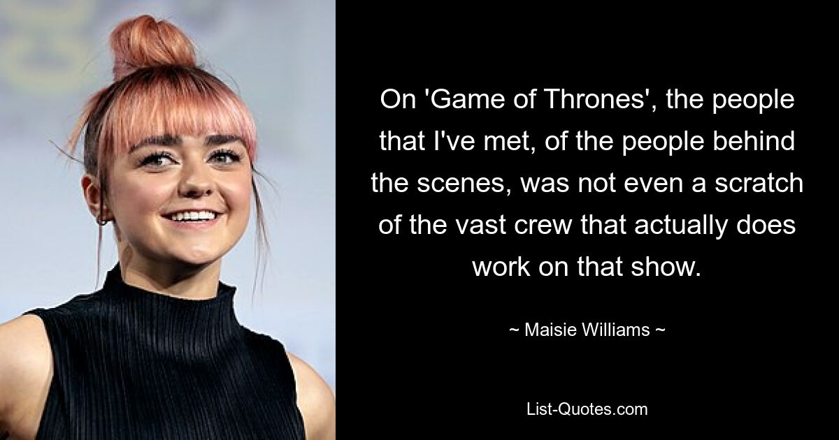 On 'Game of Thrones', the people that I've met, of the people behind the scenes, was not even a scratch of the vast crew that actually does work on that show. — © Maisie Williams