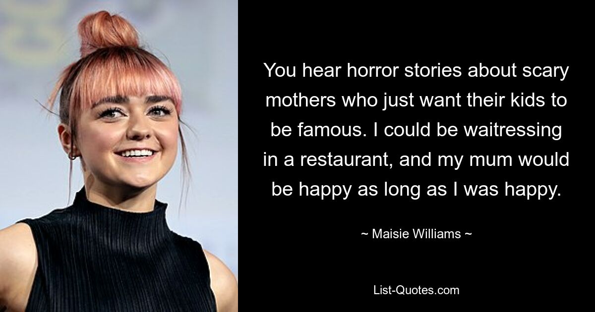 You hear horror stories about scary mothers who just want their kids to be famous. I could be waitressing in a restaurant, and my mum would be happy as long as I was happy. — © Maisie Williams