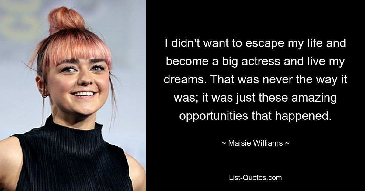 I didn't want to escape my life and become a big actress and live my dreams. That was never the way it was; it was just these amazing opportunities that happened. — © Maisie Williams