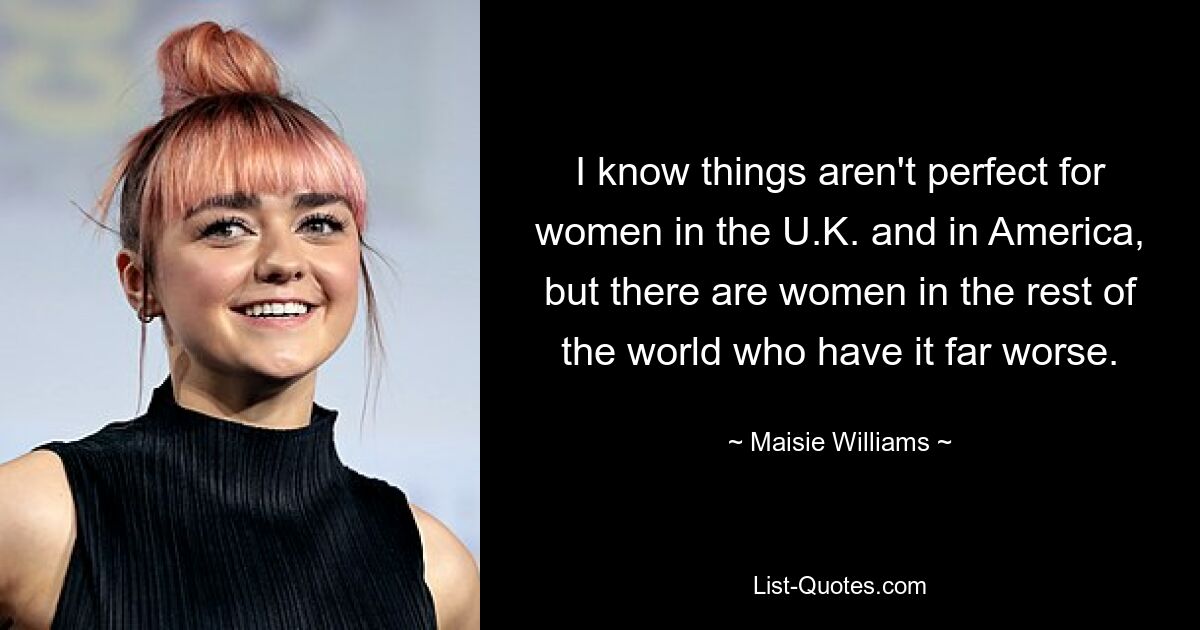 I know things aren't perfect for women in the U.K. and in America, but there are women in the rest of the world who have it far worse. — © Maisie Williams