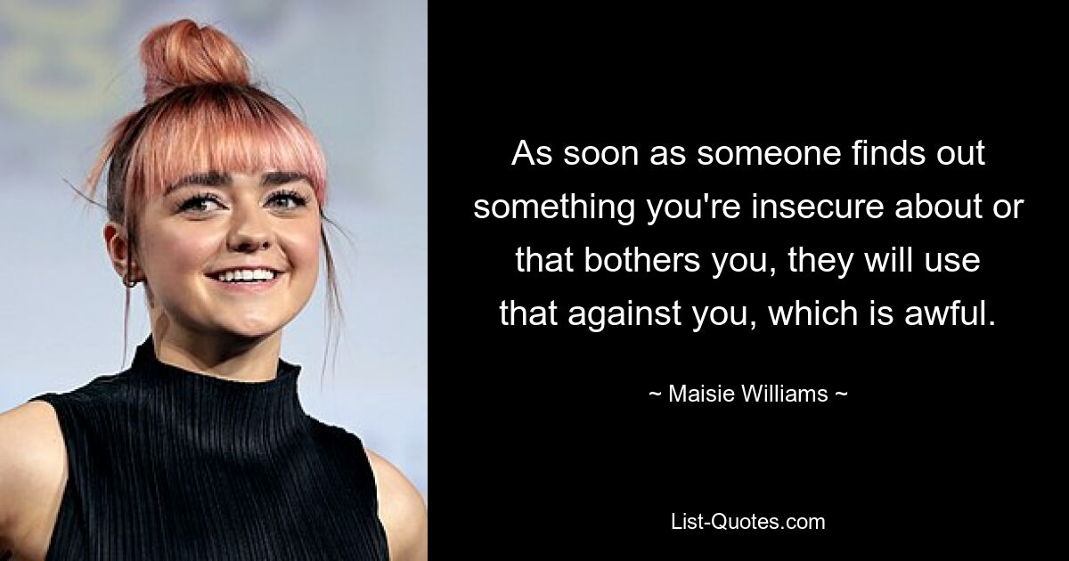 As soon as someone finds out something you're insecure about or that bothers you, they will use that against you, which is awful. — © Maisie Williams