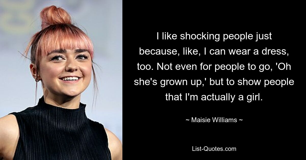 I like shocking people just because, like, I can wear a dress, too. Not even for people to go, 'Oh she's grown up,' but to show people that I'm actually a girl. — © Maisie Williams