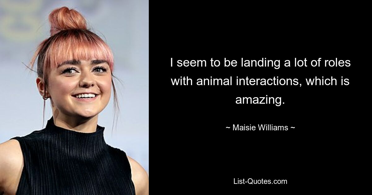 I seem to be landing a lot of roles with animal interactions, which is amazing. — © Maisie Williams