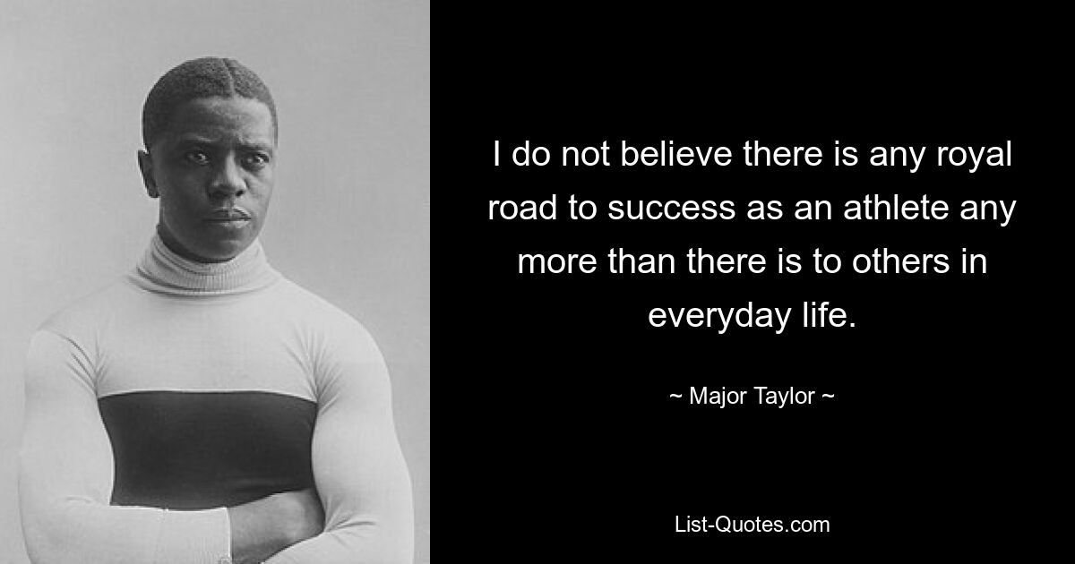 I do not believe there is any royal road to success as an athlete any more than there is to others in everyday life. — © Major Taylor