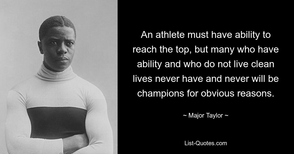 An athlete must have ability to reach the top, but many who have ability and who do not live clean lives never have and never will be champions for obvious reasons. — © Major Taylor