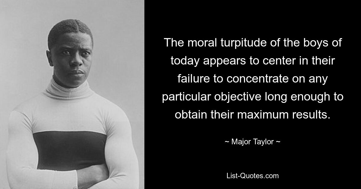 The moral turpitude of the boys of today appears to center in their failure to concentrate on any particular objective long enough to obtain their maximum results. — © Major Taylor