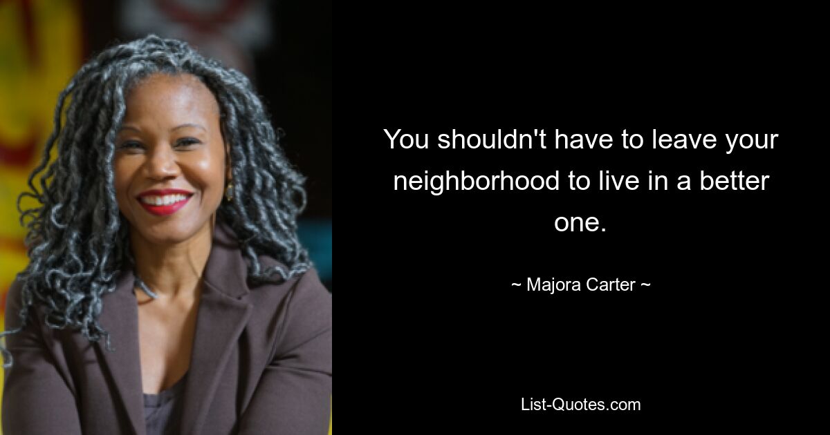 You shouldn't have to leave your neighborhood to live in a better one. — © Majora Carter