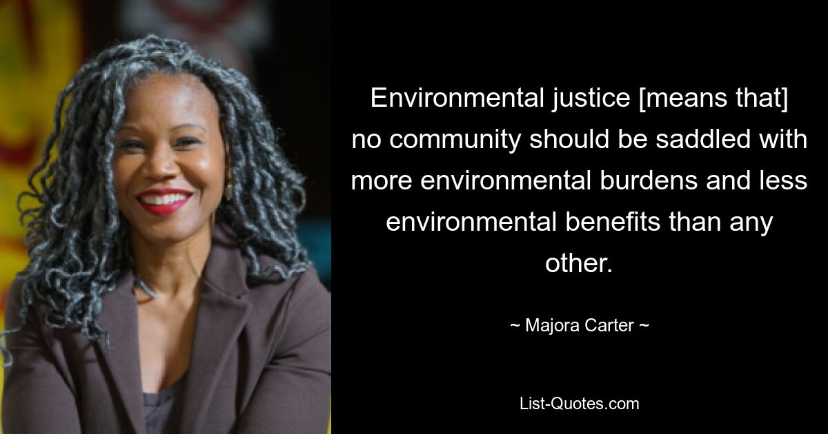 Environmental justice [means that] no community should be saddled with more environmental burdens and less environmental benefits than any other. — © Majora Carter