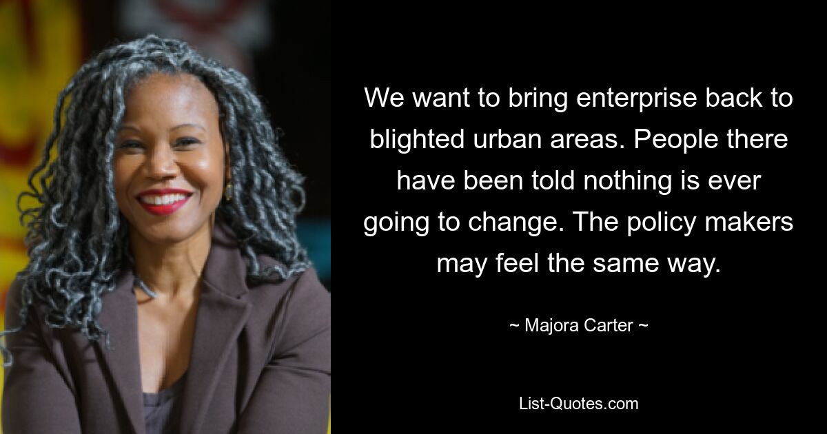 We want to bring enterprise back to blighted urban areas. People there have been told nothing is ever going to change. The policy makers may feel the same way. — © Majora Carter