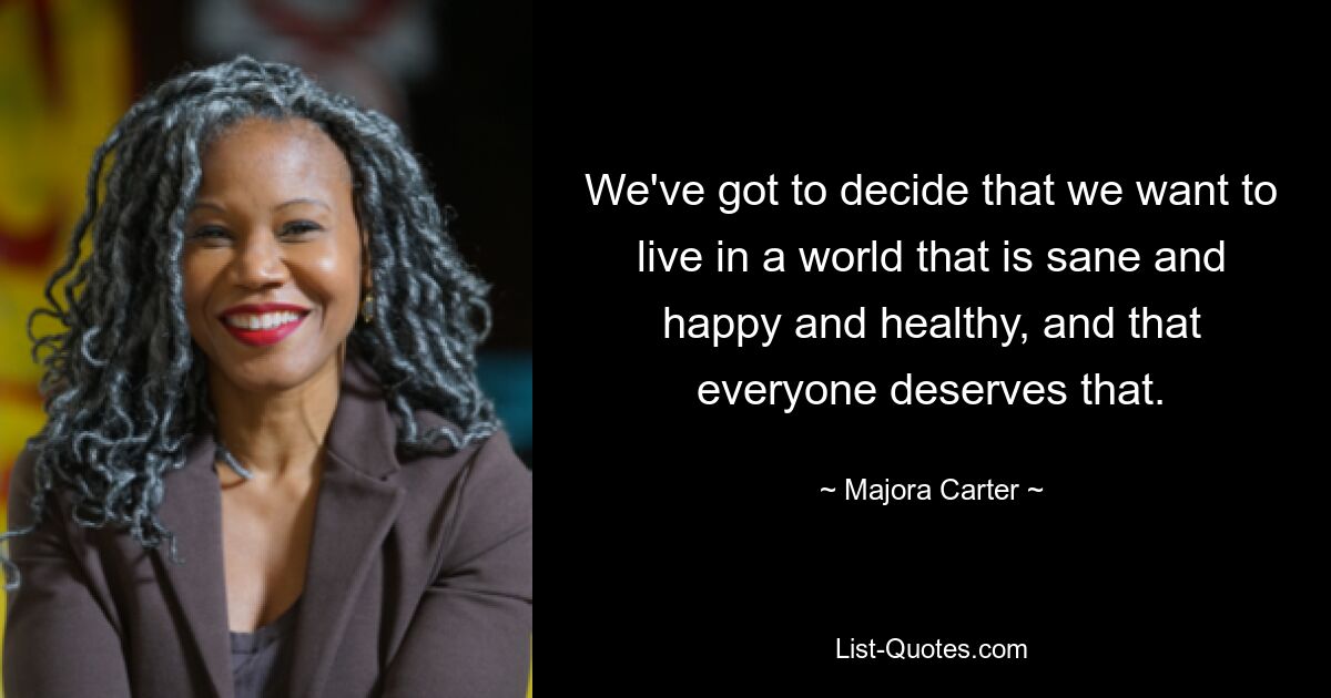 We've got to decide that we want to live in a world that is sane and happy and healthy, and that everyone deserves that. — © Majora Carter