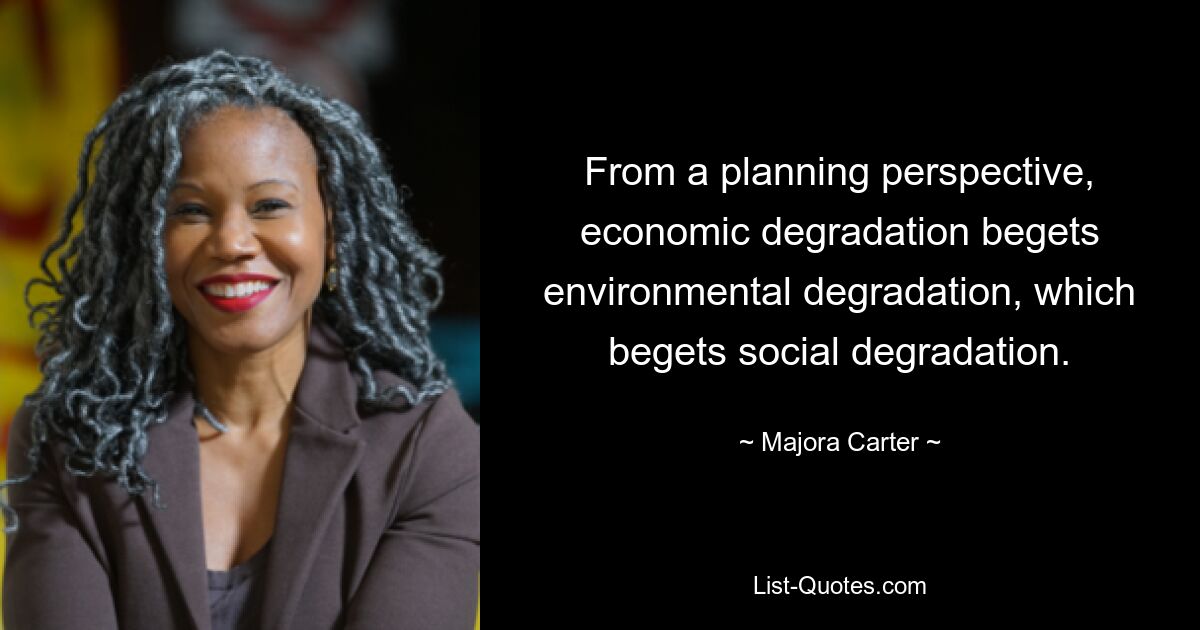 From a planning perspective, economic degradation begets environmental degradation, which begets social degradation. — © Majora Carter