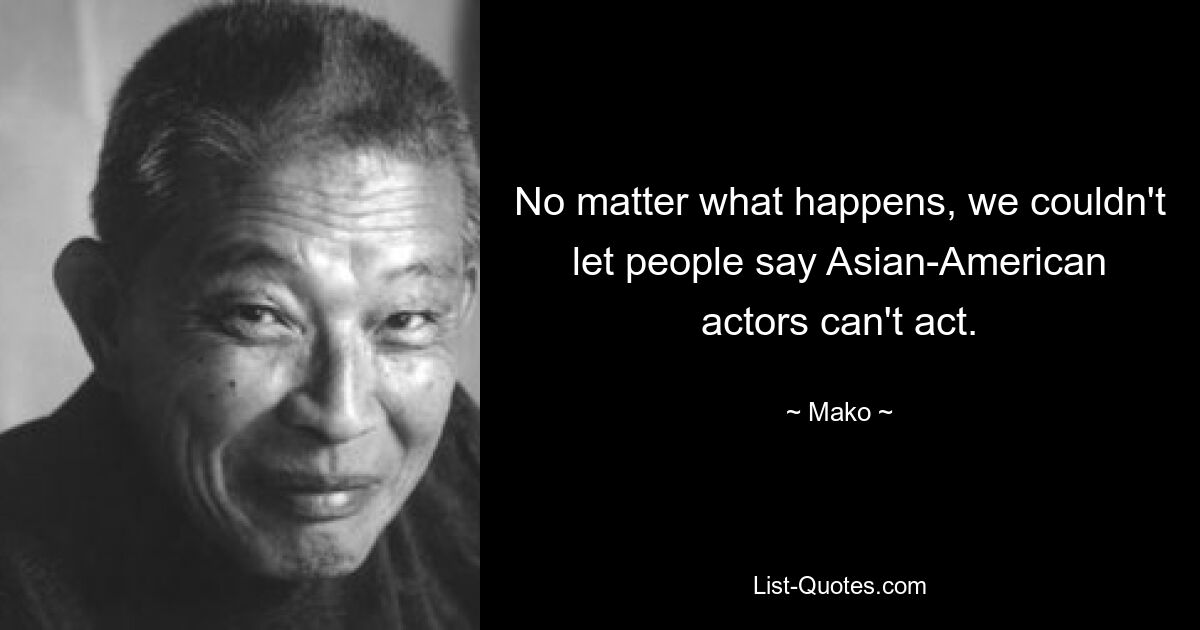 No matter what happens, we couldn't let people say Asian-American actors can't act. — © Mako