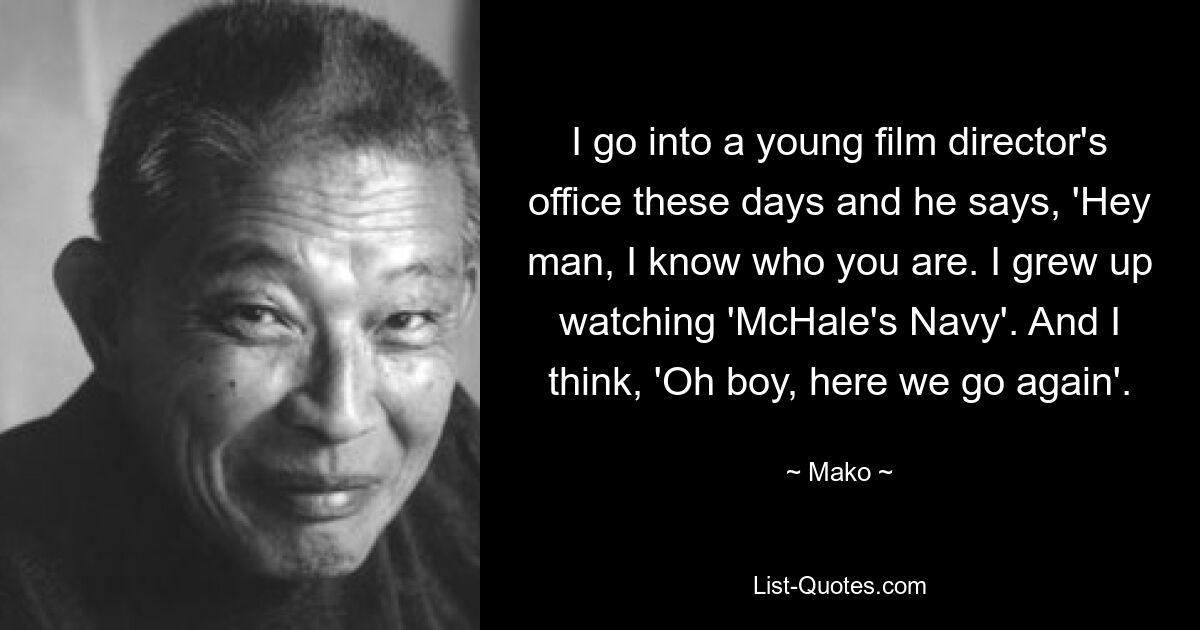 I go into a young film director's office these days and he says, 'Hey man, I know who you are. I grew up watching 'McHale's Navy'. And I think, 'Oh boy, here we go again'. — © Mako