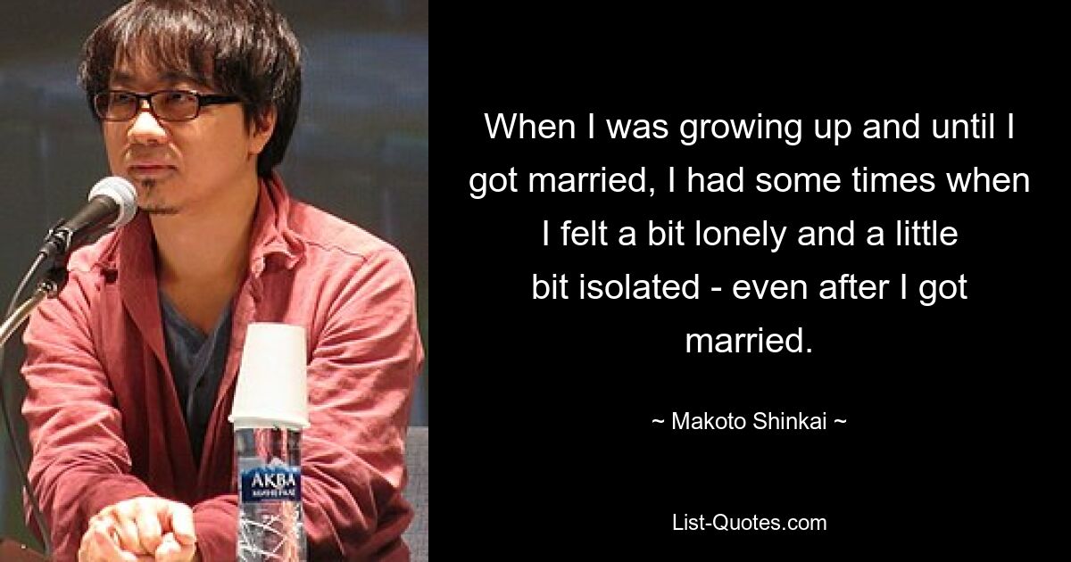 When I was growing up and until I got married, I had some times when I felt a bit lonely and a little bit isolated - even after I got married. — © Makoto Shinkai