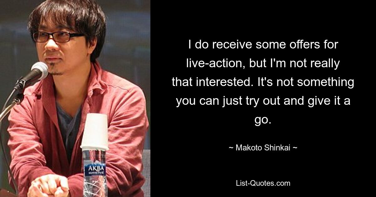 I do receive some offers for live-action, but I'm not really that interested. It's not something you can just try out and give it a go. — © Makoto Shinkai