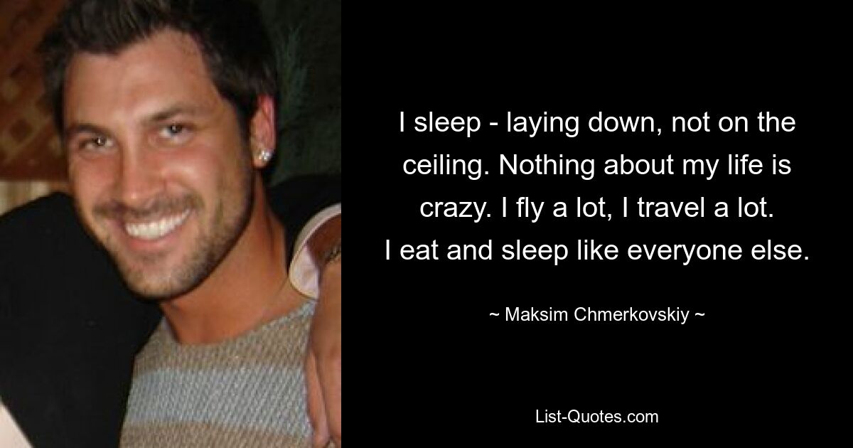 I sleep - laying down, not on the ceiling. Nothing about my life is crazy. I fly a lot, I travel a lot. I eat and sleep like everyone else. — © Maksim Chmerkovskiy