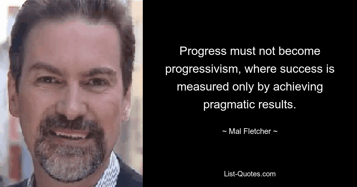 Progress must not become progressivism, where success is measured only by achieving pragmatic results. — © Mal Fletcher