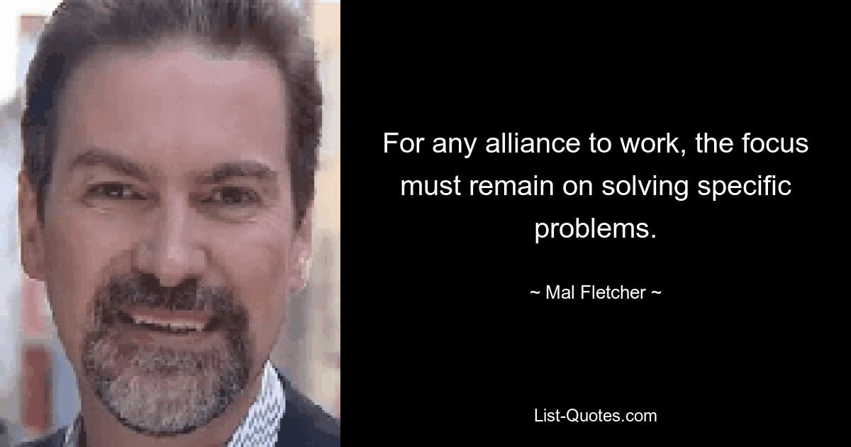 For any alliance to work, the focus must remain on solving specific problems. — © Mal Fletcher