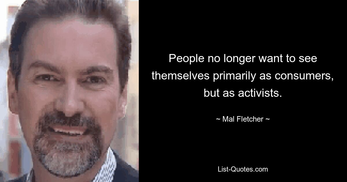 People no longer want to see themselves primarily as consumers, but as activists. — © Mal Fletcher