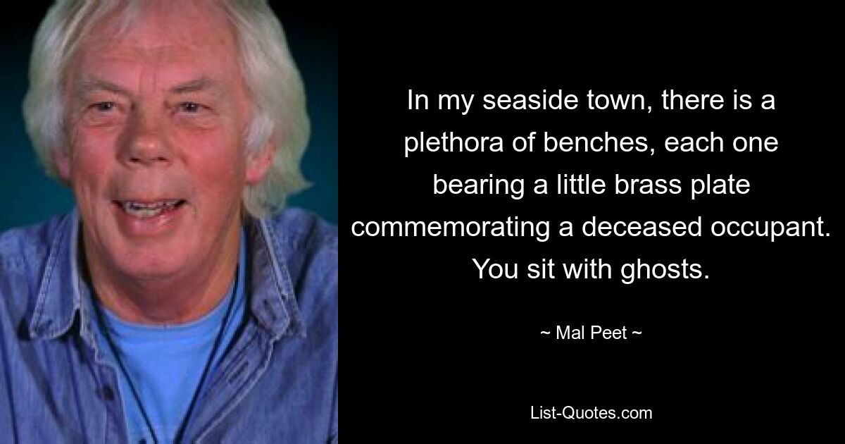 In my seaside town, there is a plethora of benches, each one bearing a little brass plate commemorating a deceased occupant. You sit with ghosts. — © Mal Peet