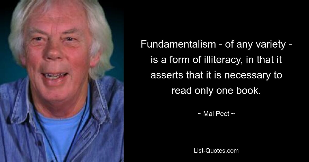 Fundamentalism - of any variety - is a form of illiteracy, in that it asserts that it is necessary to read only one book. — © Mal Peet