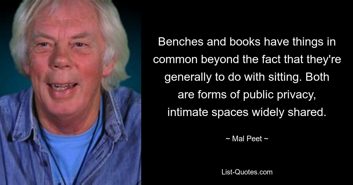 Benches and books have things in common beyond the fact that they're generally to do with sitting. Both are forms of public privacy, intimate spaces widely shared. — © Mal Peet