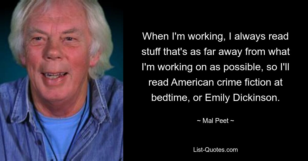 When I'm working, I always read stuff that's as far away from what I'm working on as possible, so I'll read American crime fiction at bedtime, or Emily Dickinson. — © Mal Peet