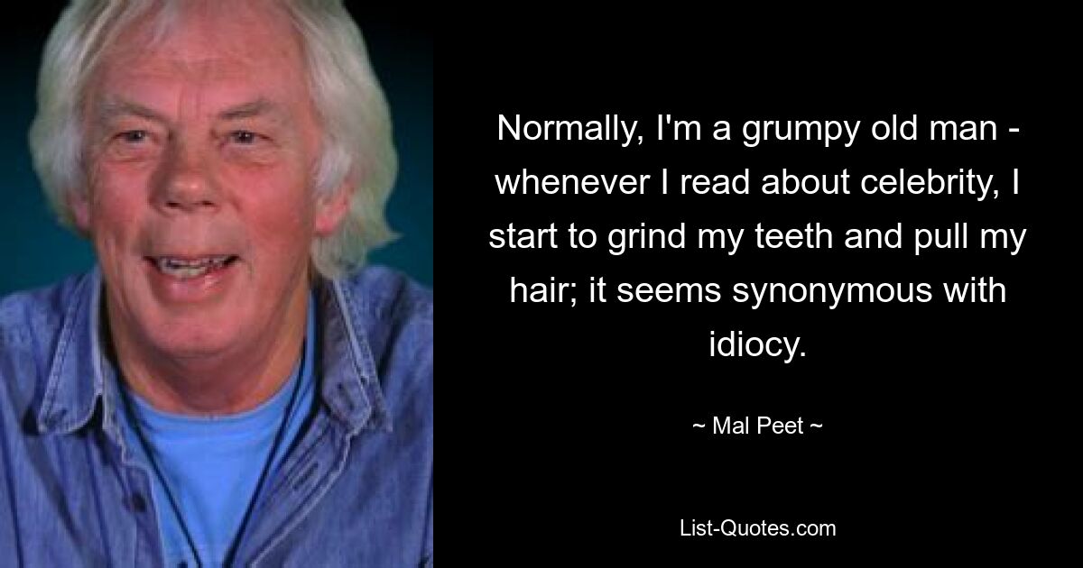 Normally, I'm a grumpy old man - whenever I read about celebrity, I start to grind my teeth and pull my hair; it seems synonymous with idiocy. — © Mal Peet