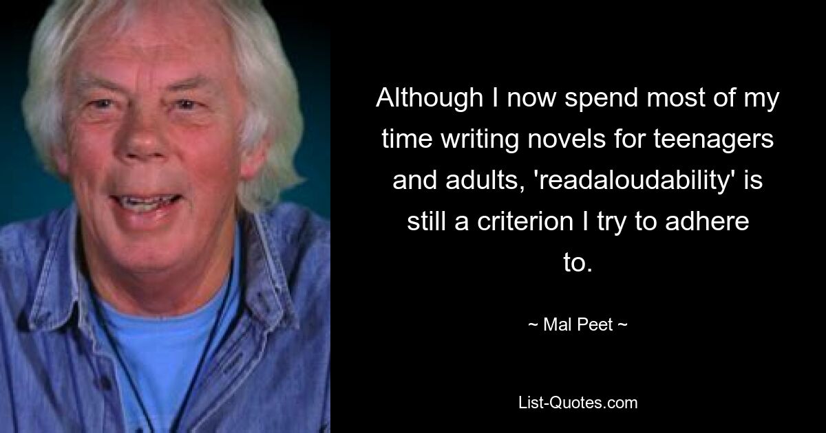 Although I now spend most of my time writing novels for teenagers and adults, 'readaloudability' is still a criterion I try to adhere to. — © Mal Peet