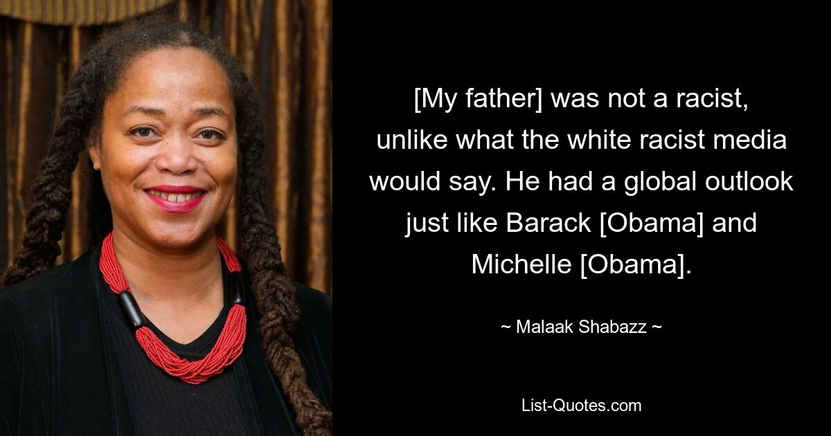 [My father] was not a racist, unlike what the white racist media would say. He had a global outlook just like Barack [Obama] and Michelle [Obama]. — © Malaak Shabazz