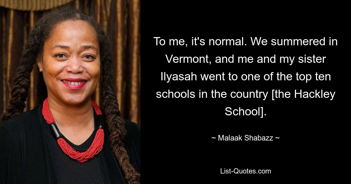 To me, it's normal. We summered in Vermont, and me and my sister Ilyasah went to one of the top ten schools in the country [the Hackley School]. — © Malaak Shabazz