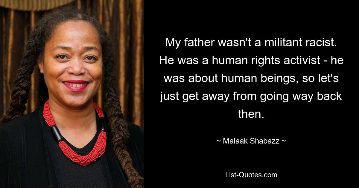 My father wasn't a militant racist. He was a human rights activist - he was about human beings, so let's just get away from going way back then. — © Malaak Shabazz