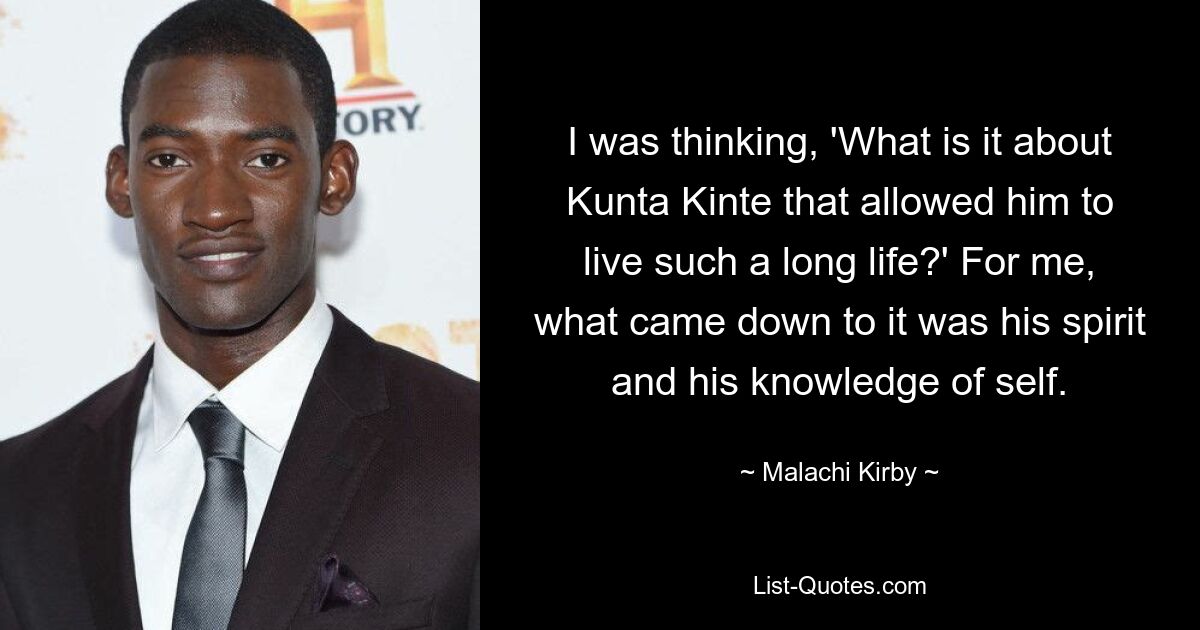 I was thinking, 'What is it about Kunta Kinte that allowed him to live such a long life?' For me, what came down to it was his spirit and his knowledge of self. — © Malachi Kirby