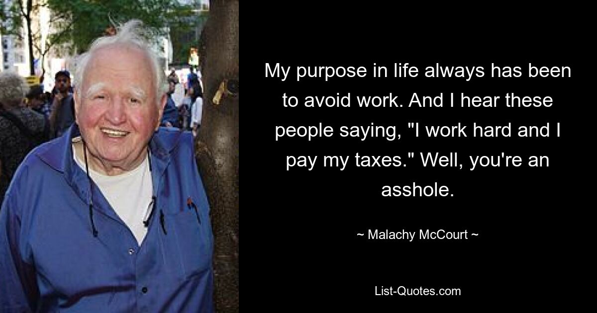 My purpose in life always has been to avoid work. And I hear these people saying, "I work hard and I pay my taxes." Well, you're an asshole. — © Malachy McCourt