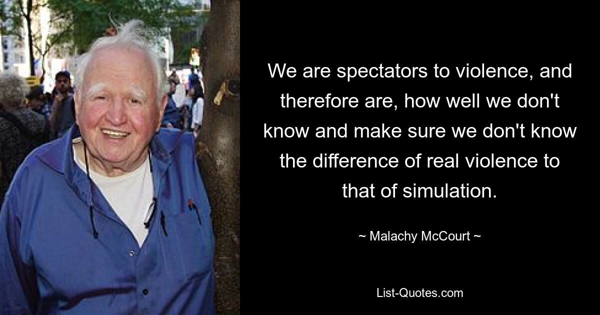 We are spectators to violence, and therefore are, how well we don't know and make sure we don't know the difference of real violence to that of simulation. — © Malachy McCourt