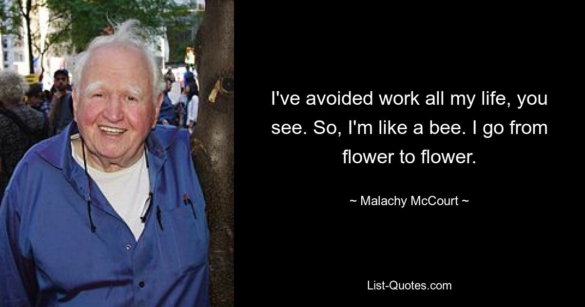 I've avoided work all my life, you see. So, I'm like a bee. I go from flower to flower. — © Malachy McCourt