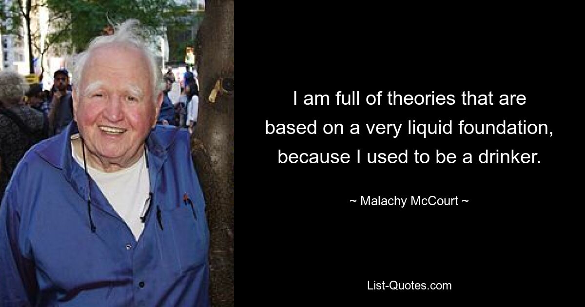 I am full of theories that are based on a very liquid foundation, because I used to be a drinker. — © Malachy McCourt