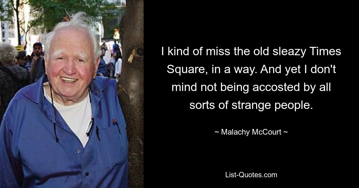 I kind of miss the old sleazy Times Square, in a way. And yet I don't mind not being accosted by all sorts of strange people. — © Malachy McCourt