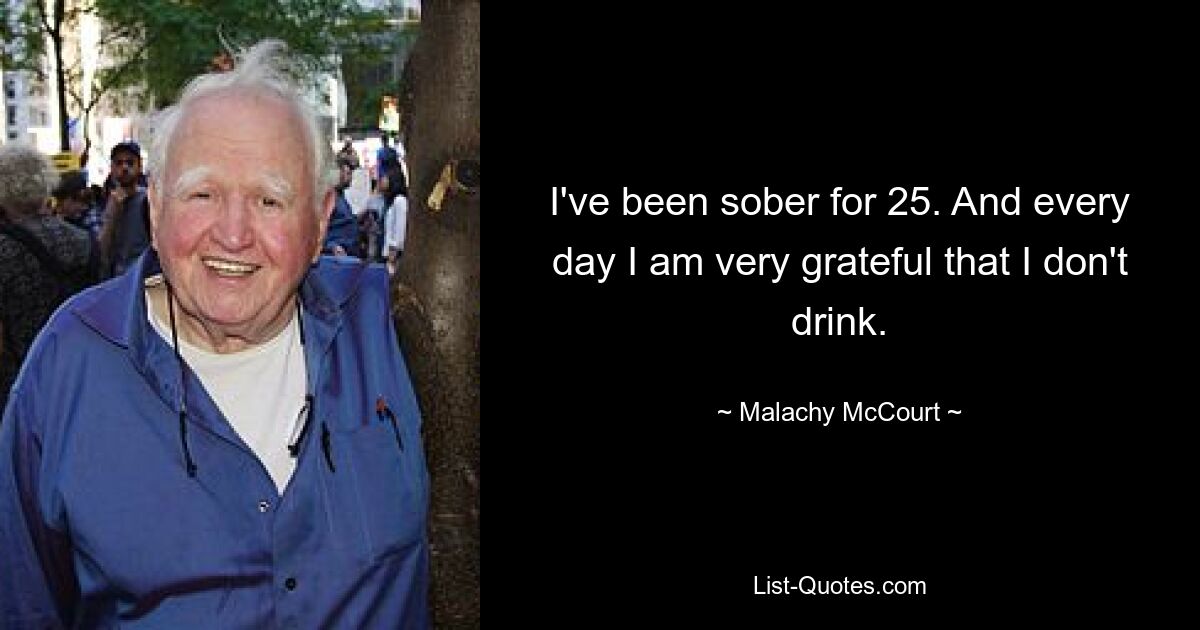 I've been sober for 25. And every day I am very grateful that I don't drink. — © Malachy McCourt