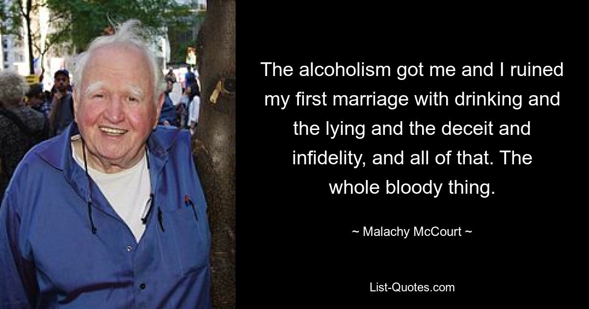 The alcoholism got me and I ruined my first marriage with drinking and the lying and the deceit and infidelity, and all of that. The whole bloody thing. — © Malachy McCourt