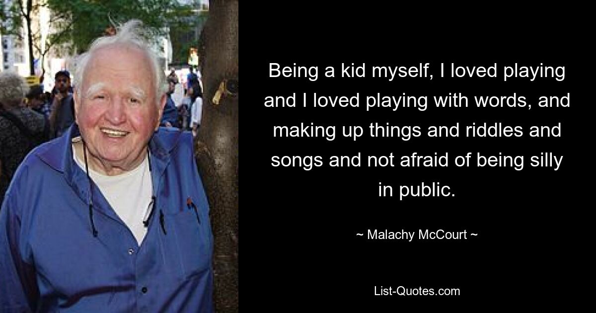 Being a kid myself, I loved playing and I loved playing with words, and making up things and riddles and songs and not afraid of being silly in public. — © Malachy McCourt