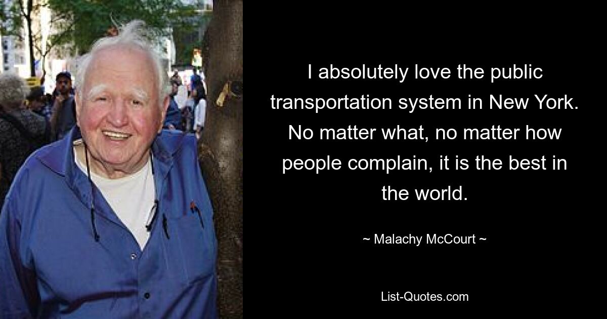 I absolutely love the public transportation system in New York. No matter what, no matter how people complain, it is the best in the world. — © Malachy McCourt