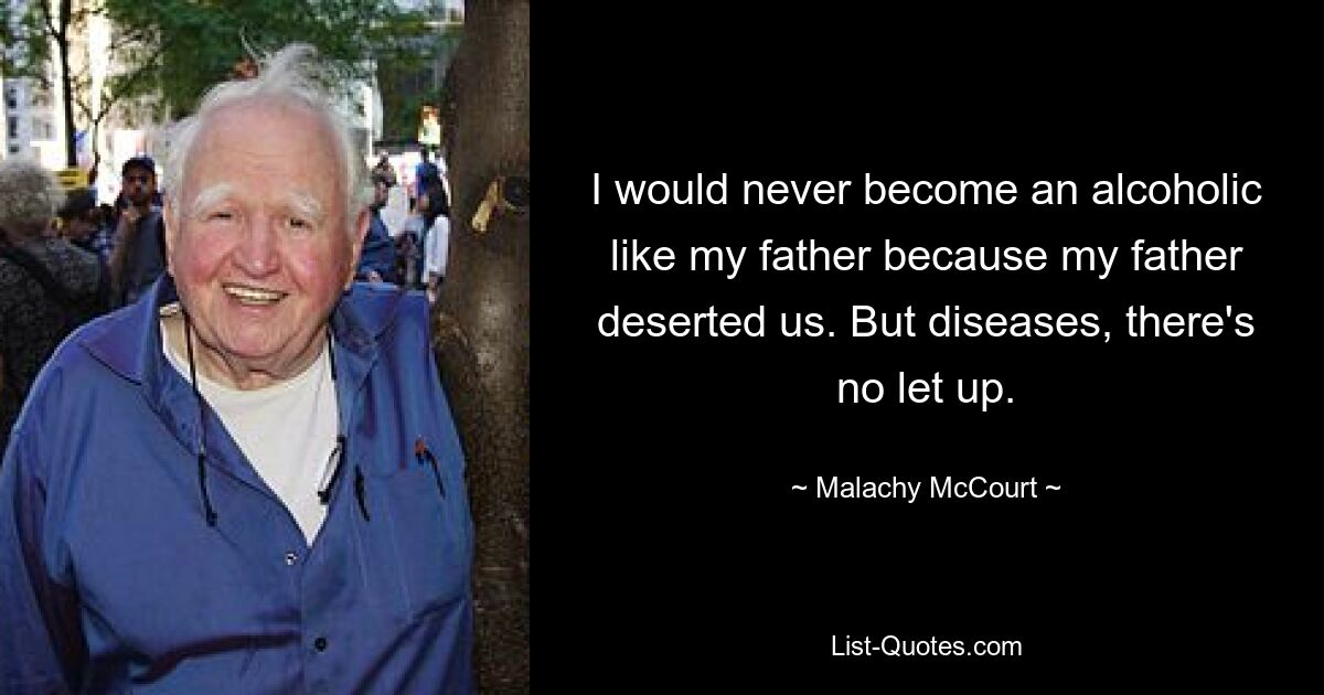 I would never become an alcoholic like my father because my father deserted us. But diseases, there's no let up. — © Malachy McCourt