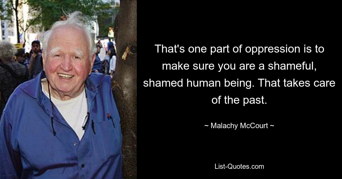 That's one part of oppression is to make sure you are a shameful, shamed human being. That takes care of the past. — © Malachy McCourt